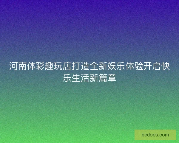 河南体彩趣玩店打造全新娱乐体验开启快乐生活新篇章