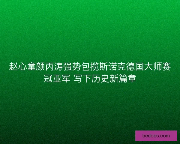 赵心童颜丙涛强势包揽斯诺克德国大师赛冠亚军 写下历史新篇章