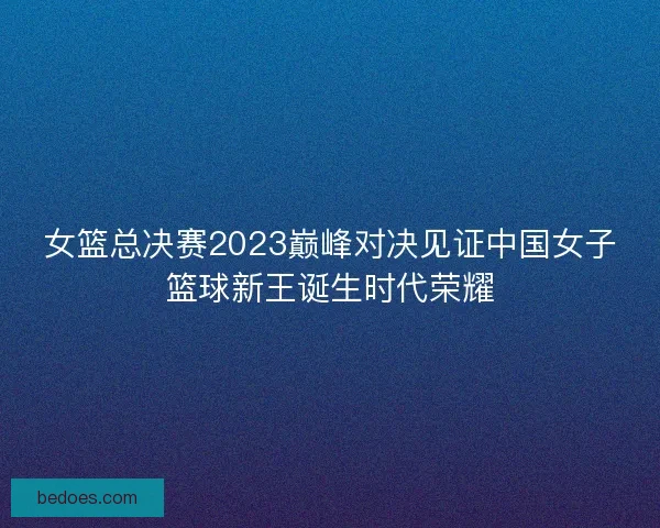 女篮总决赛2023巅峰对决见证中国女子篮球新王诞生时代荣耀